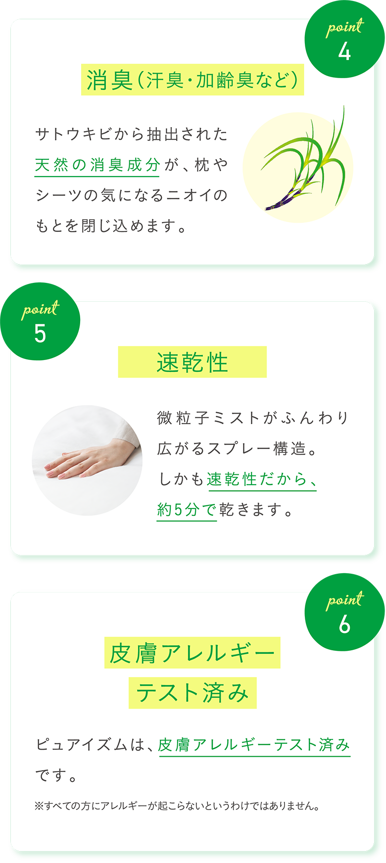 Point4 消臭（汗臭・加齢臭など）サトウキビから抽出された天然の消臭成分が、枕やシーツの気になるニオイのもとを閉じ込めます。 Point5 速乾性 微粒子ミストがふんわり広がるスプレー構造。しかも速乾性だから、約5分で乾きます。 Point6 皮膚アレルギー ピュアイズムは、皮膚アレルギーテスト済みです。 ※すべての方にアレルギーが起こらないというわけではありません。