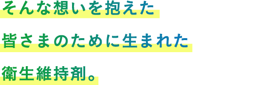 そんな想いを抱えた皆さまのために生まれた衛生維持剤。