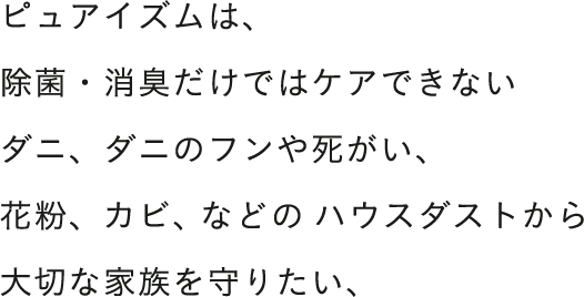 ピュアイズムは、除菌・消臭だけではケアできないダニ、ダニのフンや死がい、花粉、カビ、などのハウスダストから大切な家族を守りたい、