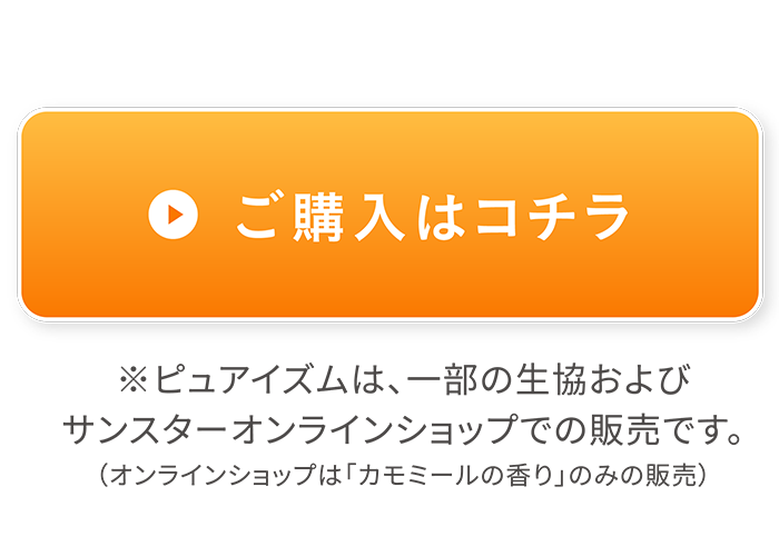 ご購入はコチラ *ピュアイズムは、一部の生協およびサンスターオンラインショップでの販売です。（オンラインショップは「カモミールの香り」のみ販売）