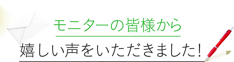 2モニターの皆様から嬉しい声をいただきました！