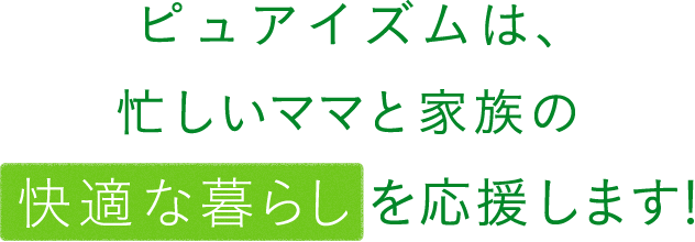 ピュアイズムは、忙しいママと家族の快適な暮らしを応援します！