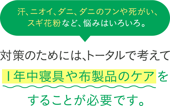 汗、ニオイ、ダニ、ダニのフンや死がい、スギ花粉など、悩みはいろいろ。対策のためには、トータルで考えて１年中寝具や布製品のケアをすることが必要です。