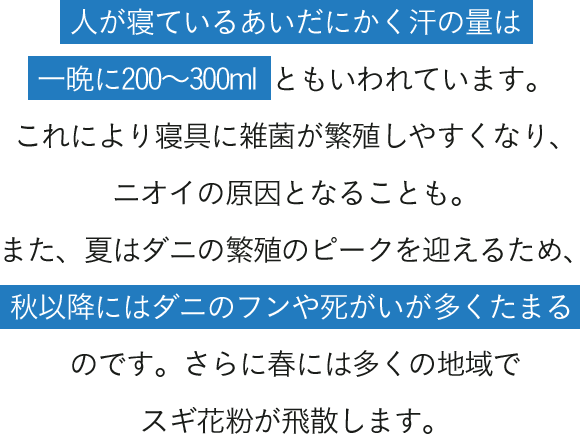 人が寝ているあいだにかく汗の量は一晩に200～300mlともいわれています。これにより寝具に雑菌が繁殖しやすくなり、ニオイの原因となることも。また、夏はダニの繁殖のピークを迎えるため、秋以降にはダニのフンや死がいが多くたまるのです。さらに春には多くの地域でスギ花粉が飛散します。