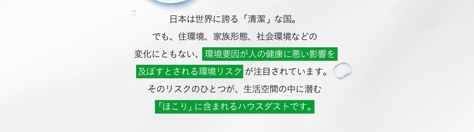 日本は世界に誇る「清潔」な国。でも、住環境、家族形態、社会環境などの変化にともない、環境要因が人の健康に悪い影響を及ぼすとされる環境リスクが注目されています。そのリスクのひとつが、生活空間の中に潜む「ほこり」に含まれるハウスダストです。