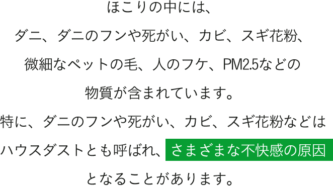 ほこりの中には、ダニ、ダニのフンや死がい、カビ、スギ花粉、微細なペットの毛、人のフケ、PM2.5などの物質が含まれています。特に、ダニのフンや死がい、カビ、スギ花粉などはハウスダストとも呼ばれ、さまざまな不快感の原因となることがあります。